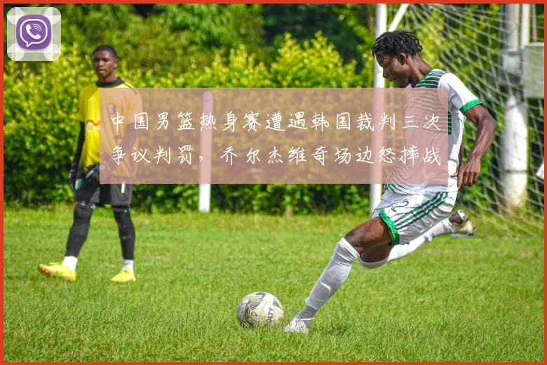 中国男篮热身赛遭遇韩国裁判三次争议判罚，乔尔杰维奇场边怒摔战术板