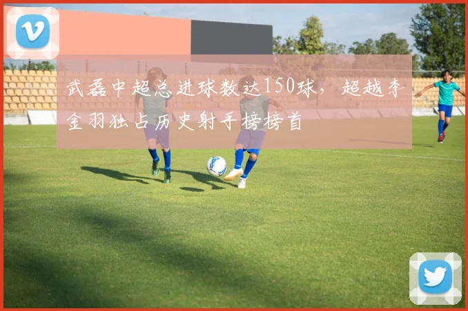 武磊中超总进球数达150球,超越李金羽独占历史射手榜榜首