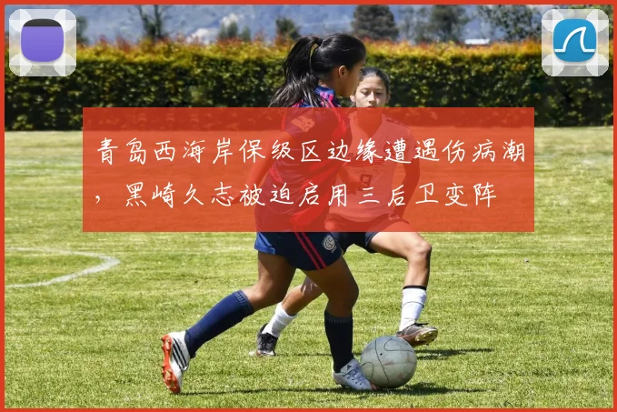 青岛西海岸保级区边缘遭遇伤病潮，黑崎久志被迫启用三后卫变阵