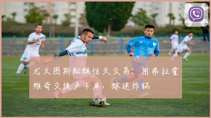 尤文图斯酝酿惊天交易:用弗拉霍维奇交换卢卡库,球迷炸锅